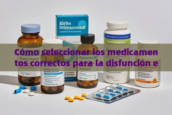 Cómo seleccionar los medicamentos correctos para la disfunción eréctil: Una guía